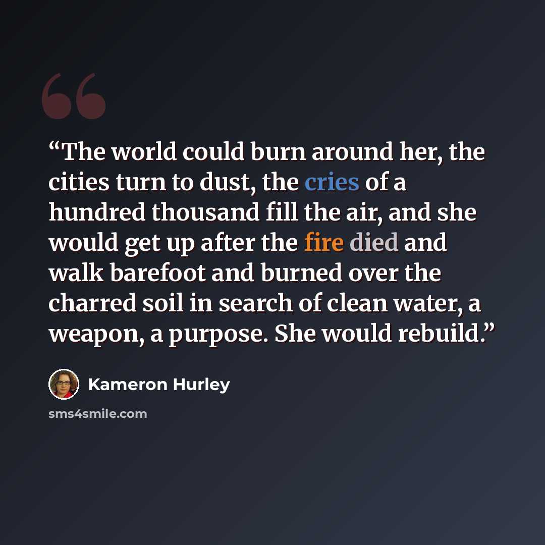 “The world could burn around her, the cities turn to dust, the cries of a hundred thousand fill the air, and she would get up after the fire died and walk barefoot and burned over the charred soil in search of clean water, a weapon, a purpose. She would rebuild.” quote by Kameron Hurley