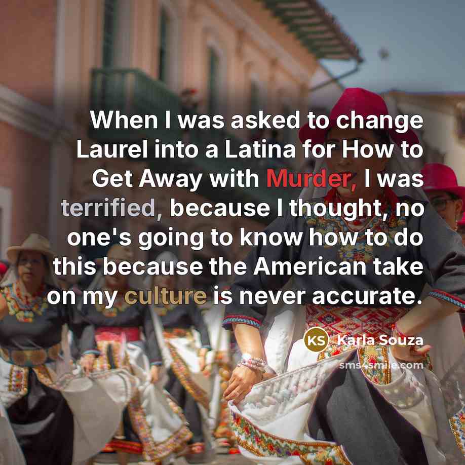“When I was asked to change Laurel into a Latina for How to Get Away with Murder, I was terrified, because I thought, no one's going to know how to do this because the American take on my culture is never accurate.” quote by Karla Souza