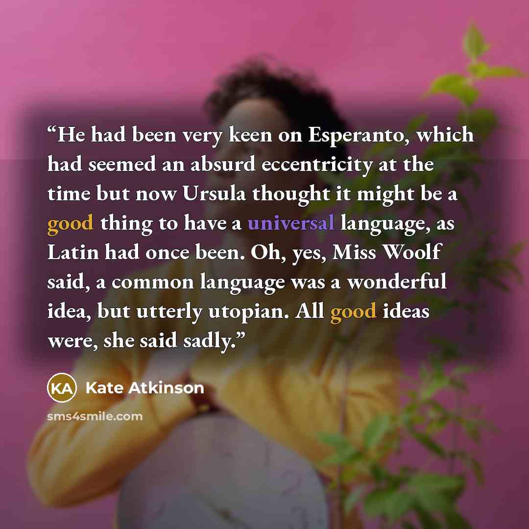 “He had been very keen on Esperanto, which had seemed an absurd eccentricity at the time but now Ursula thought it might be a good thing to have a universal language, as Latin had once been. Oh, yes, Miss Woolf said, a common language was a wonderful idea, but utterly utopian. All good ideas were…” quote by Kate Atkinson