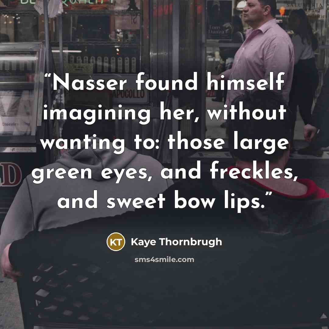 “Nasser found himself imagining her, without wanting to: those large green eyes, and freckles, and sweet bow lips.” quote by Kaye Thornbrugh