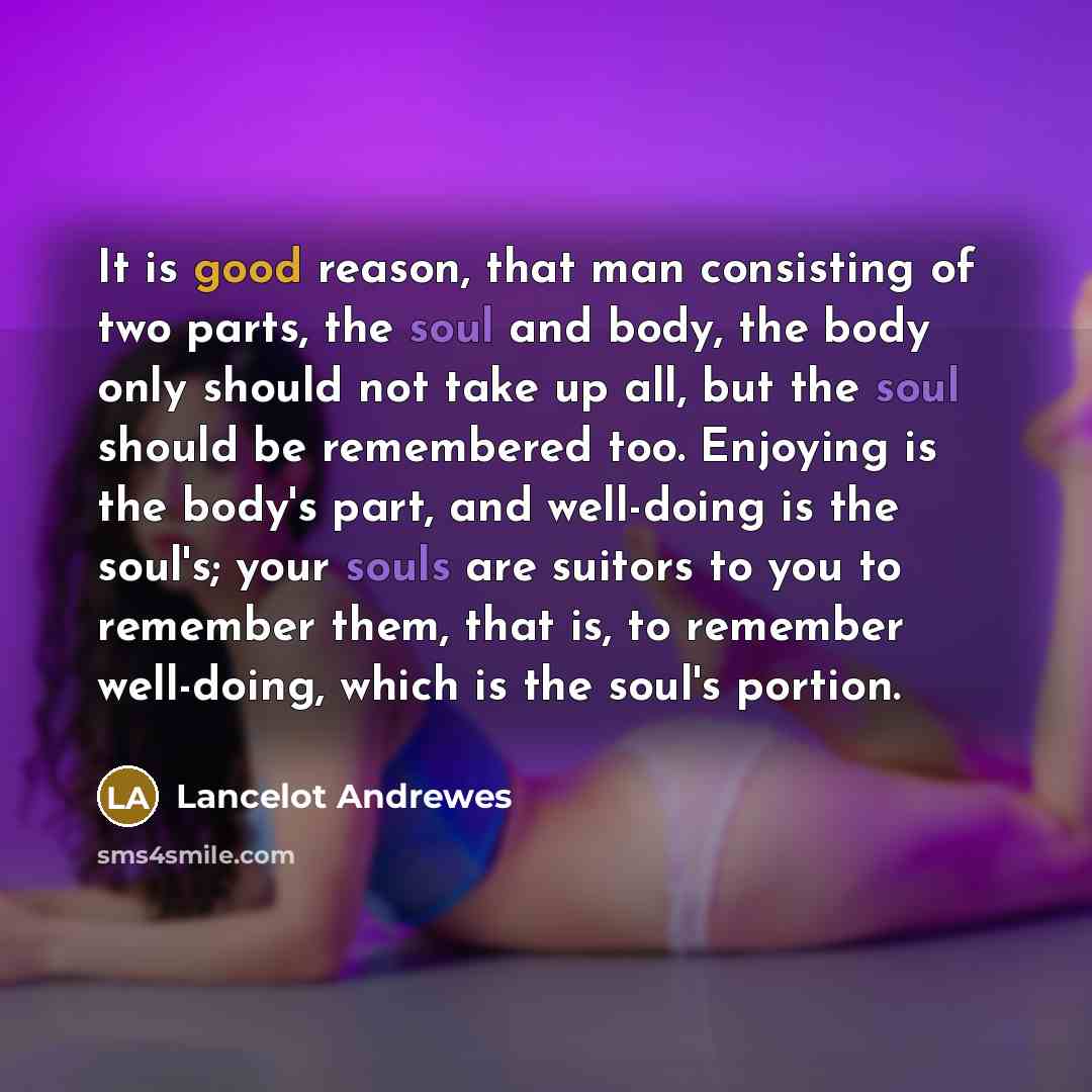 “It is good reason, that man consisting of two parts, the soul and body, the body only should not take up all, but the soul should be remembered too. Enjoying is the body's part, and well-doing is the soul's; your souls are suitors to you to remember them, that is, to remember well-doing, which is…” quote by Lancelot Andrewes