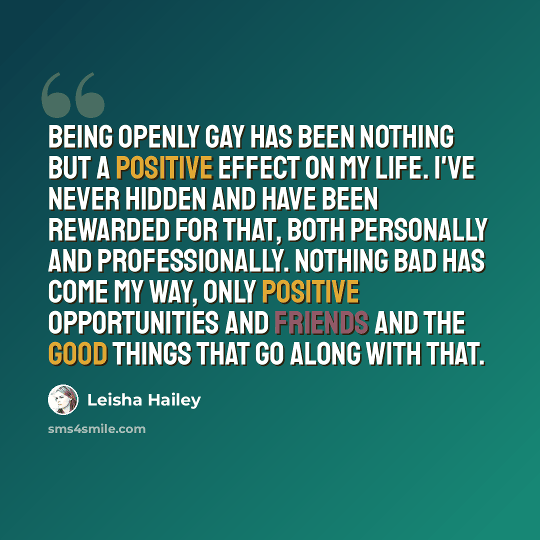 “Being openly gay has been nothing but a positive effect on my life. I've never hidden and have been rewarded for that, both personally and professionally. Nothing bad has come my way, only positive opportunities and friends and the good things that go along with that.” quote by Leisha Hailey