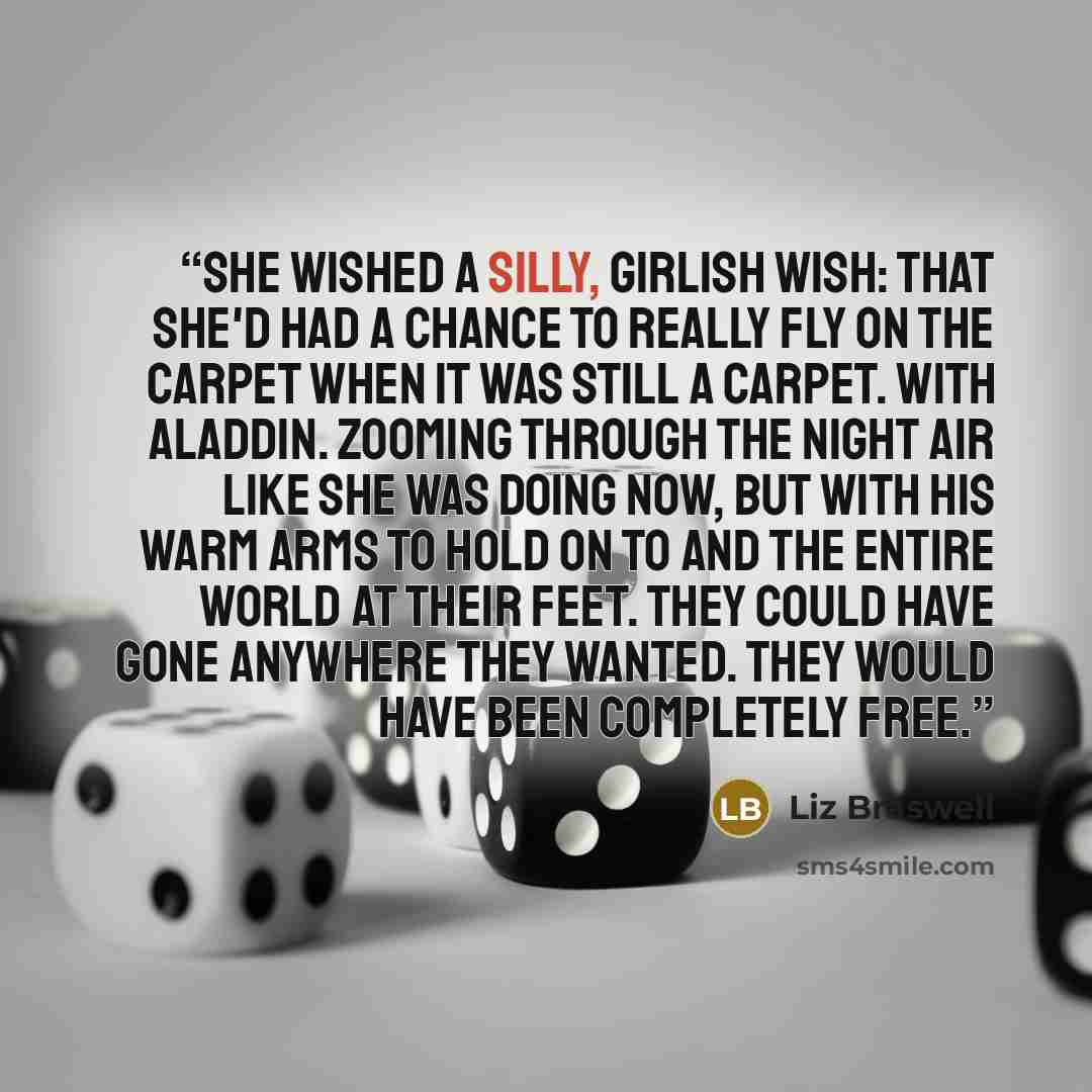 “She wished a silly, girlish wish: that she'd had a chance to really fly on the carpet when it was still a carpet. With Aladdin. Zooming through the night air like she was doing now, but with his warm arms to hold on to and the entire world at their feet. They could have gone anywhere they wanted…” quote by Liz Braswell