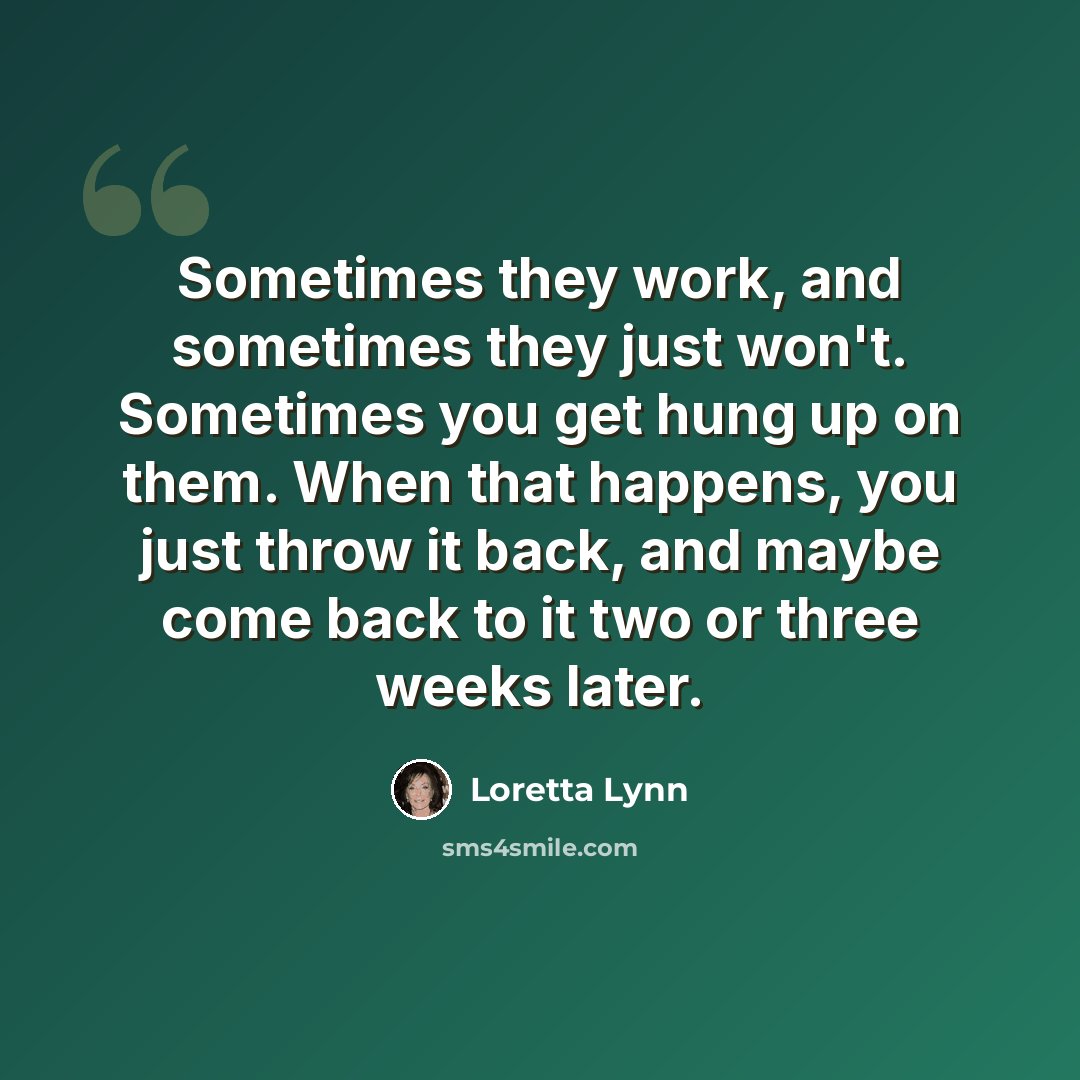 “Sometimes they work, and sometimes they just won't. Sometimes you get hung up on them. When that happens, you just throw it back, and maybe come back to it two or three weeks later.” quote by Loretta Lynn