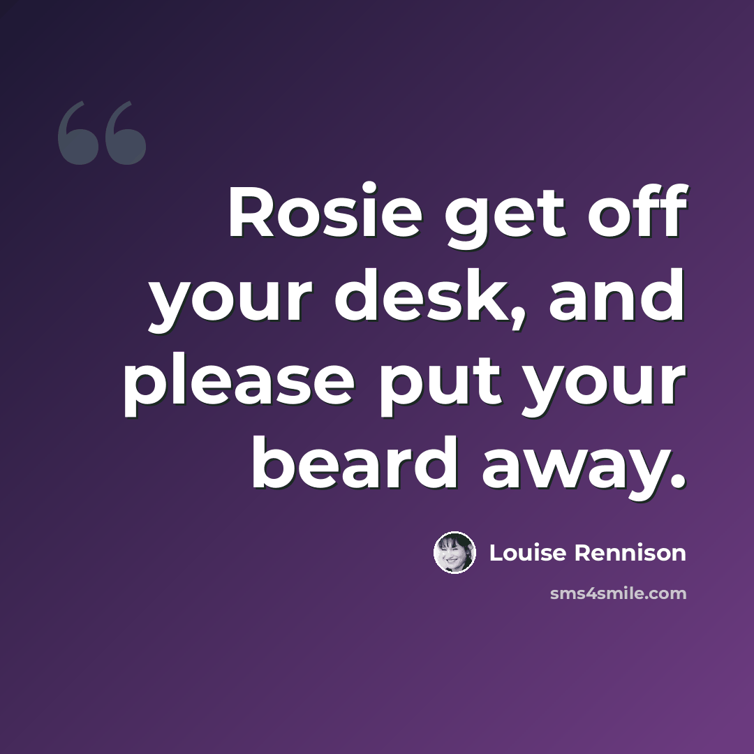 “Rosie get off your desk, and please put your beard away.” quote by Louise Rennison