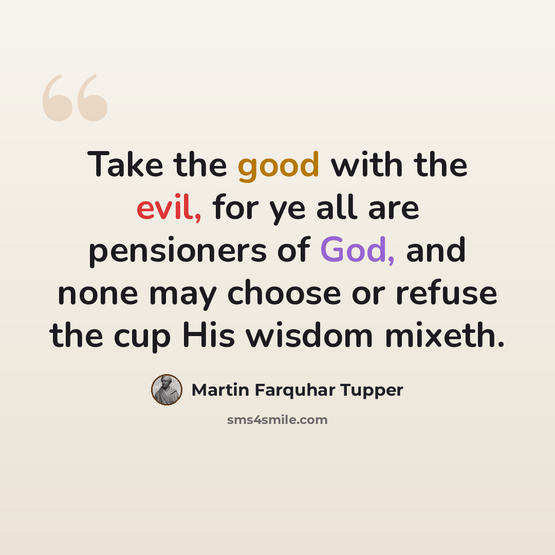 “Take the good with the evil, for ye all are pensioners of God, and none may choose or refuse the cup His wisdom mixeth.” quote by Martin Farquhar Tupper