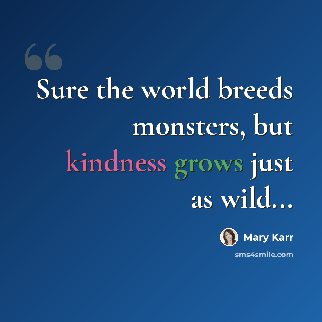 “Sure the world breeds monsters, but kindness grows just as wild...” quote by Mary Karr