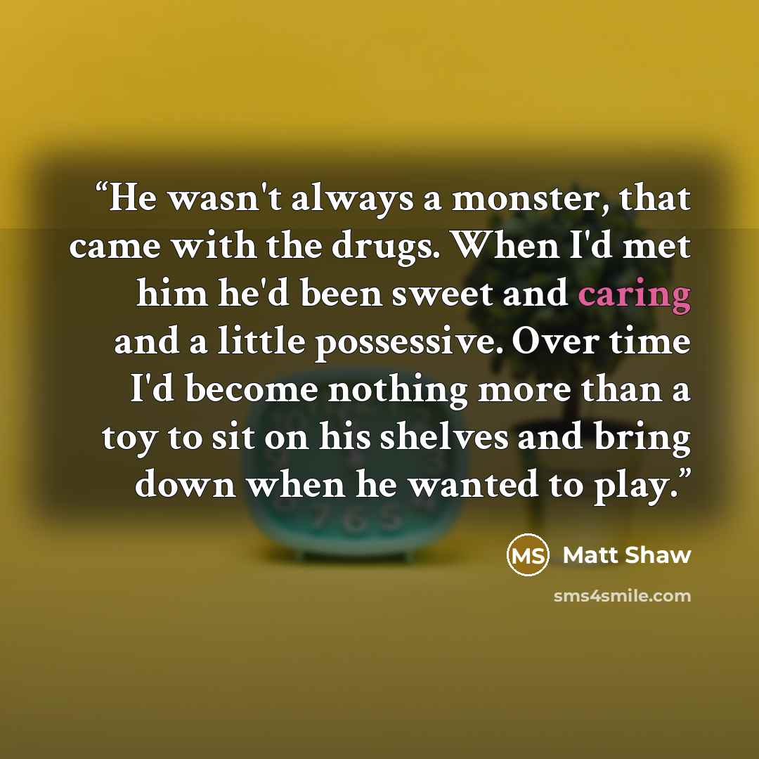 “He wasn't always a monster, that came with the drugs. When I'd met him he'd been sweet and caring and a little possessive. Over time I'd become nothing more than a toy to sit on his shelves and bring down when he wanted to play.” quote by Matt Shaw