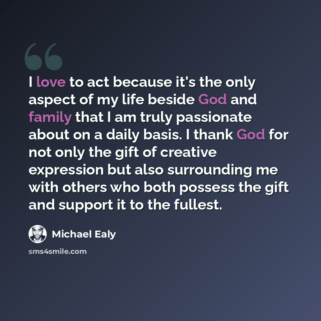 “I love to act because it's the only aspect of my life beside God and family that I am truly passionate about on a daily basis. I thank God for not only the gift of creative expression but also surrounding me with others who both possess the gift and support it to the fullest.” quote by Michael Ealy