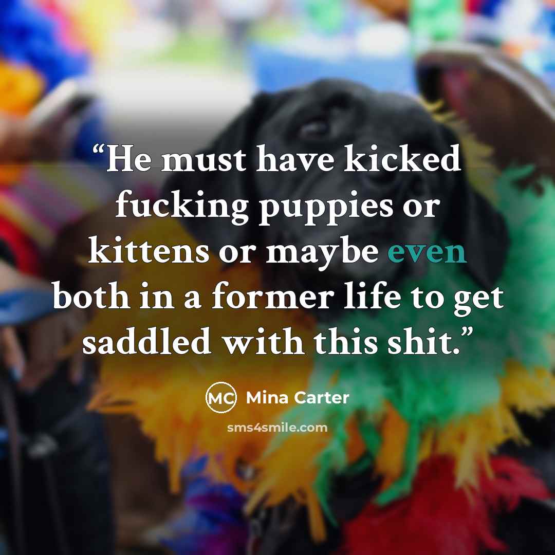 “He must have kicked fucking puppies or kittens or maybe even both in a former life to get saddled with this shit.” quote by Mina Carter