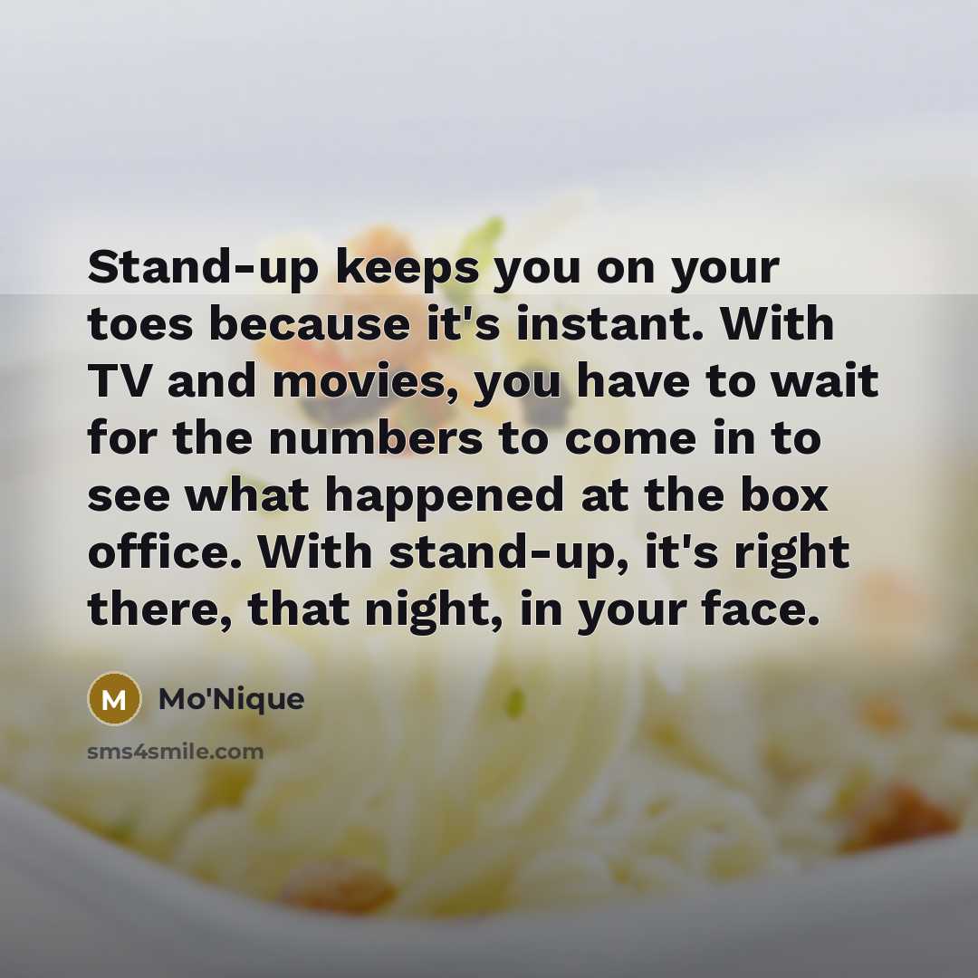 “Stand-up keeps you on your toes because it's instant. With TV and movies, you have to wait for the numbers to come in to see what happened at the box office. With stand-up, it's right there, that night, in your face.” quote by Mo'Nique