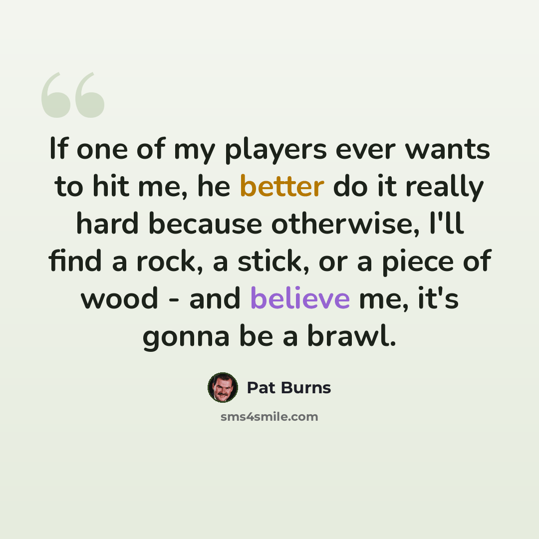 “If one of my players ever wants to hit me, he better do it really hard because otherwise, I'll find a rock, a stick, or a piece of wood - and believe me, it's gonna be a brawl.” quote by Pat Burns