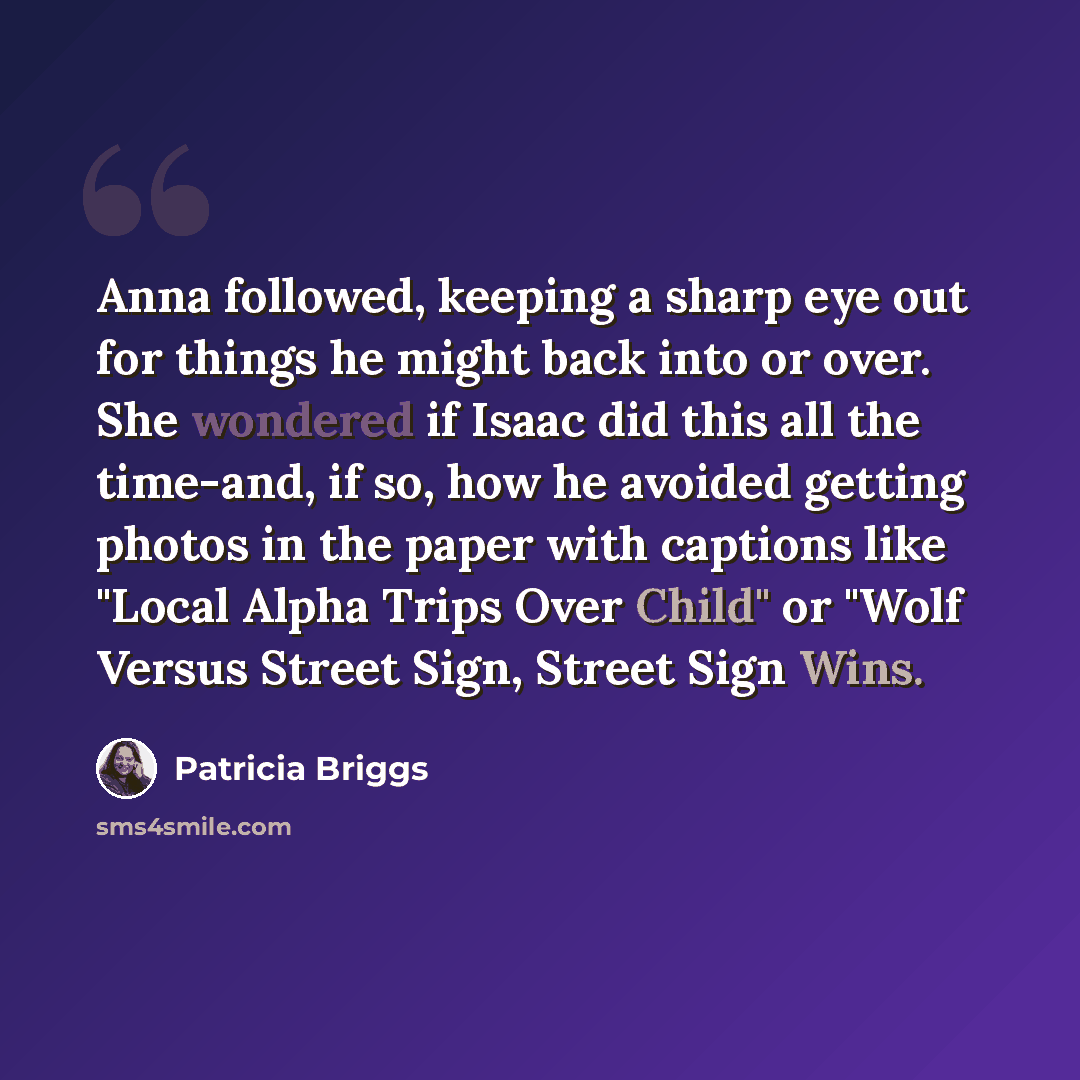 “Anna followed, keeping a sharp eye out for things he might back into or over. She wondered if Isaac did this all the time-and, if so, how he avoided getting photos in the paper with captions like "Local Alpha Trips Over Child" or "Wolf Versus Street Sign, Street Sign Wins.” quote by Patricia Briggs
