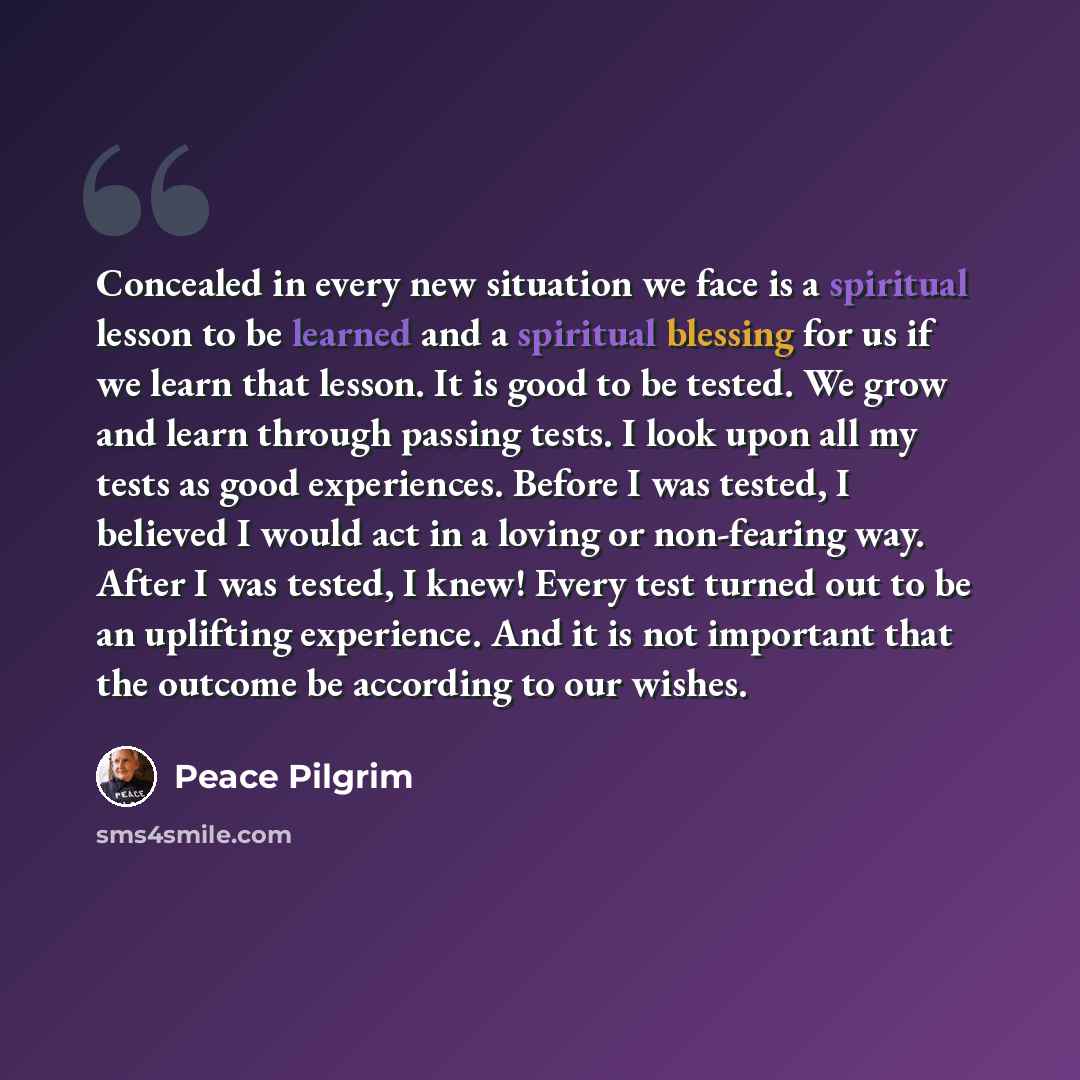 “Concealed in every new situation we face is a spiritual lesson to be learned and a spiritual blessing for us if we learn that lesson. It is good to be tested. We grow and learn through passing tests. I look upon all my tests as good experiences. Before I was tested, I believed I would act in a…” quote by Peace Pilgrim