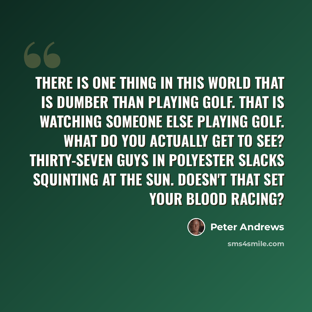 “There is one thing in this world that is dumber than playing golf. That is watching someone else playing golf. What do you actually get to see? Thirty-seven guys in polyester slacks squinting at the sun. Doesn't that set your blood racing?” quote by Peter Andrews