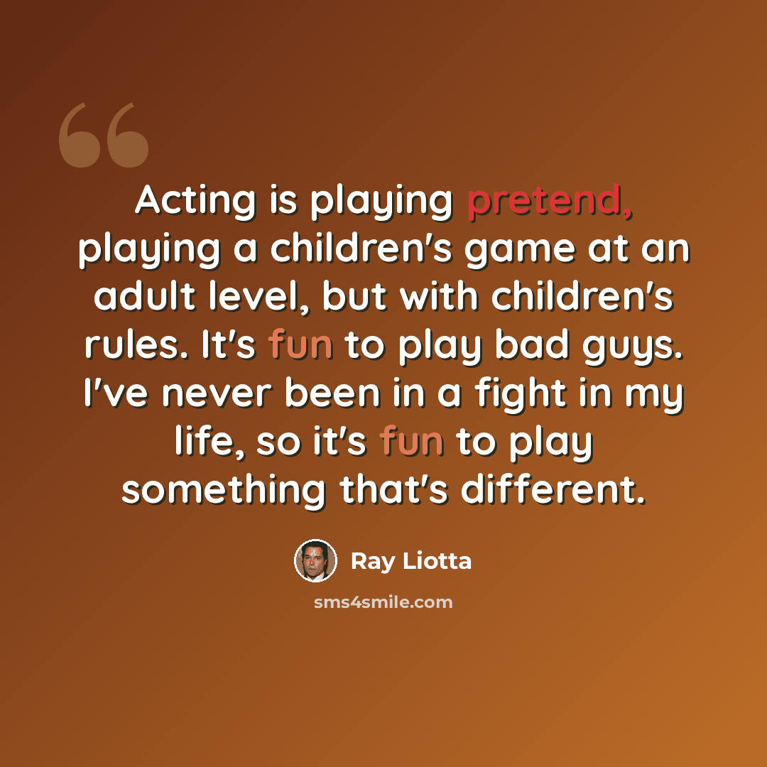 “Acting is playing pretend, playing a children's game at an adult level, but with children's rules. It's fun to play bad guys. I've never been in a fight in my life, so it's fun to play something that's different.” quote by Ray Liotta
