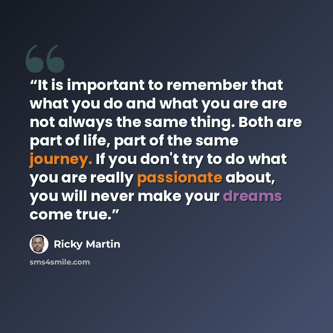 “It is important to remember that what you do and what you are are not always the same thing. Both are part of life, part of the same journey. If you don't try to do what you are really passionate about, you will never make your dreams come true.” quote by Ricky Martin