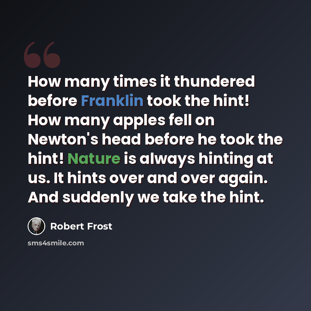 “How many times it thundered before Franklin took the hint! How many apples fell on Newton's head before he took the hint! Nature is always hinting at us. It hints over and over again. And suddenly we take the hint.” quote by Robert Frost