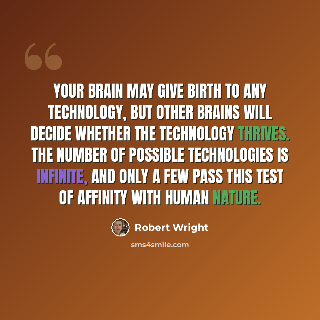 “Your brain may give birth to any technology, but other brains will decide whether the technology thrives. The number of possible technologies is infinite, and only a few pass this test of affinity with human nature.” quote by Robert Wright