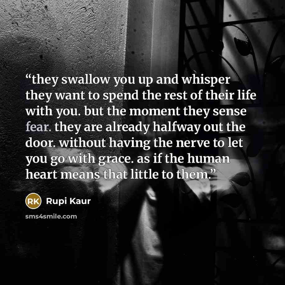 “they swallow you up and whisper they want to spend the rest of their life with you. but the moment they sense fear. they are already halfway out the door. without having the nerve to let you go with grace. as if the human heart means that little to them.” quote by Rupi Kaur