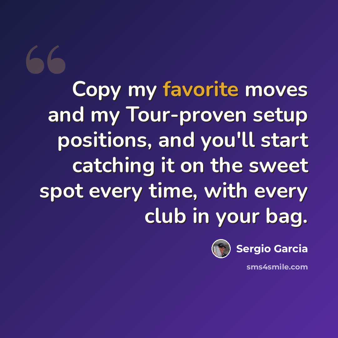 “Copy my favorite moves and my Tour-proven setup positions, and you'll start catching it on the sweet spot every time, with every club in your bag.” quote by Sergio Garcia