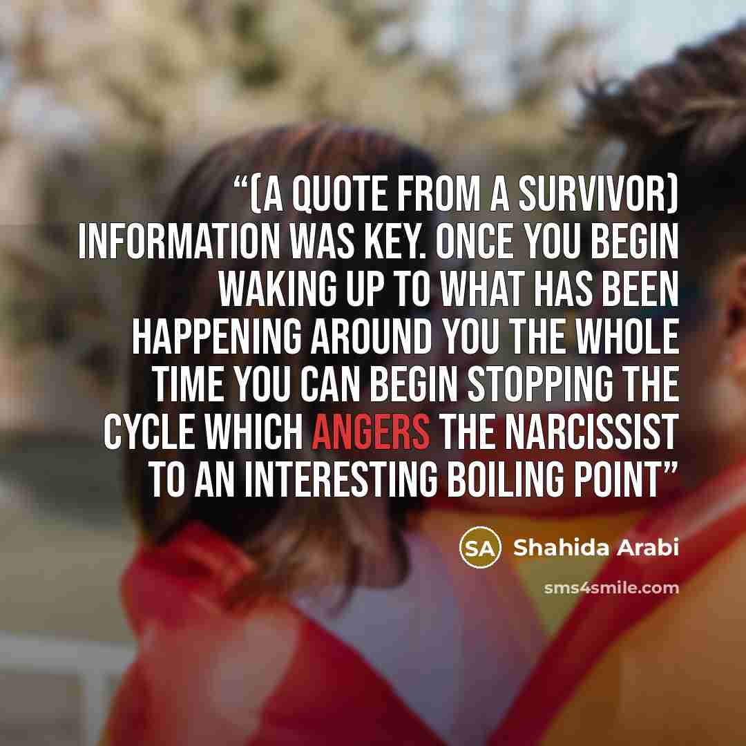 “(a quote from a survivor) Information was key. Once you begin waking up to what has been happening around you the whole time you can begin stopping the cycle which angers the Narcissist to an interesting boiling point” quote by Shahida Arabi