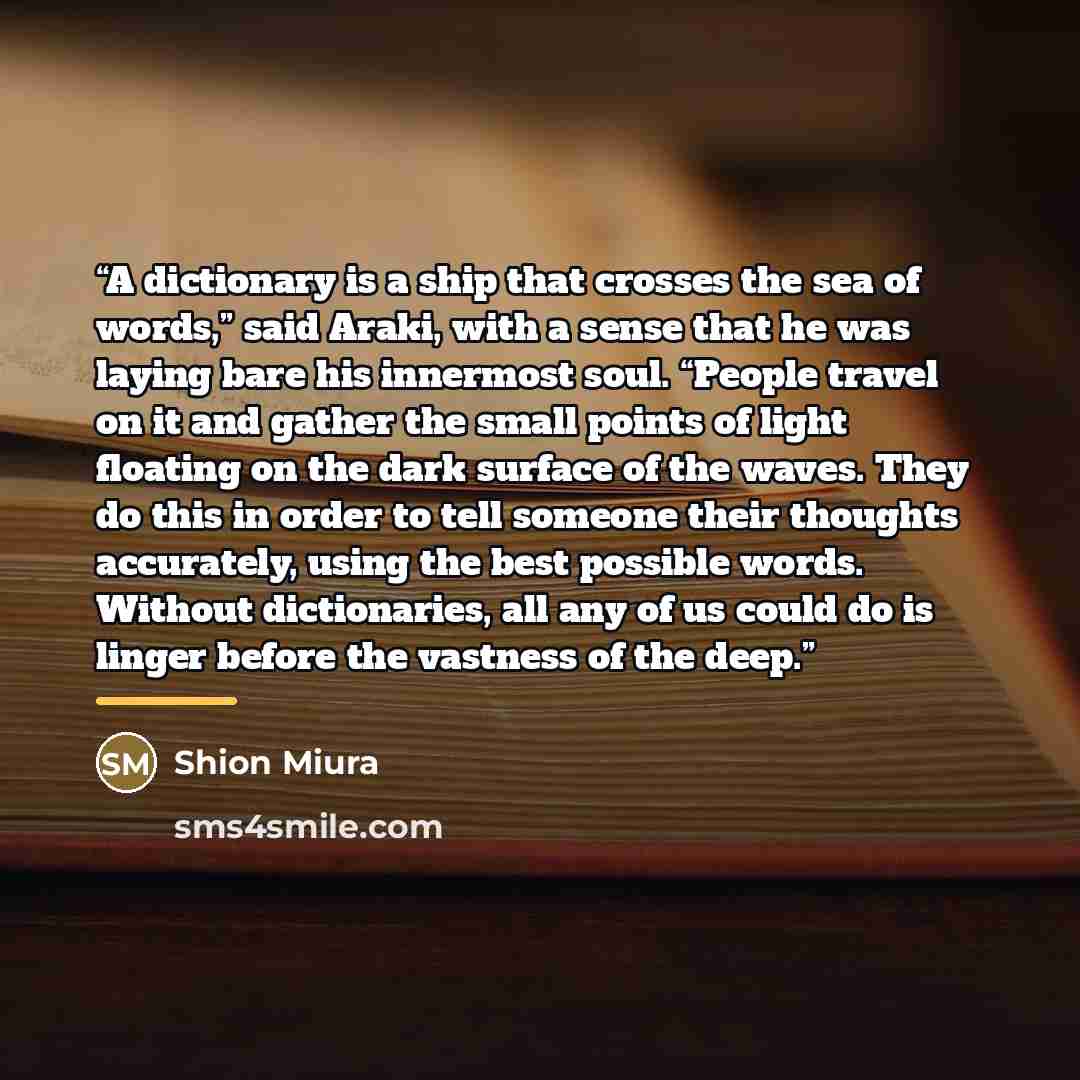 “A dictionary is a ship that crosses the sea of words,” said Araki, with a sense that he was laying bare his innermost soul. “People travel on it and gather the small points of light floating on the dark surface of the waves. They do this in order to tell someone their thoughts accurately, using…” quote by Shion Miura