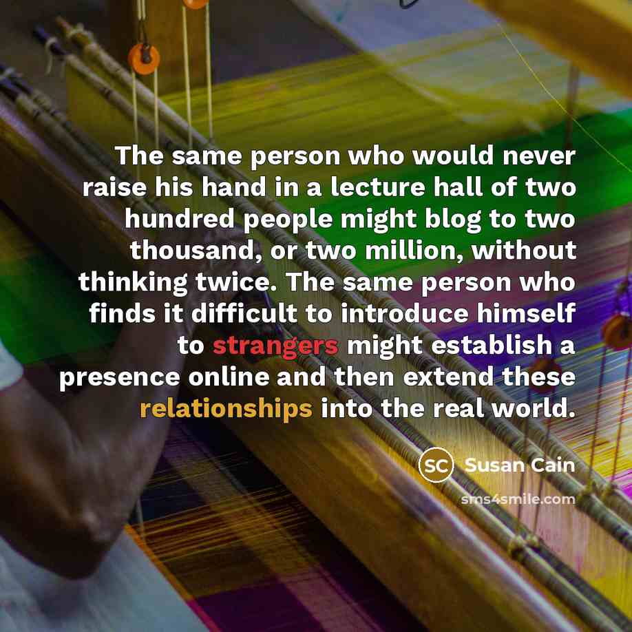 “The same person who would never raise his hand in a lecture hall of two hundred people might blog to two thousand, or two million, without thinking twice. The same person who finds it difficult to introduce himself to strangers might establish a presence online and then extend these relationships…” quote by Susan Cain