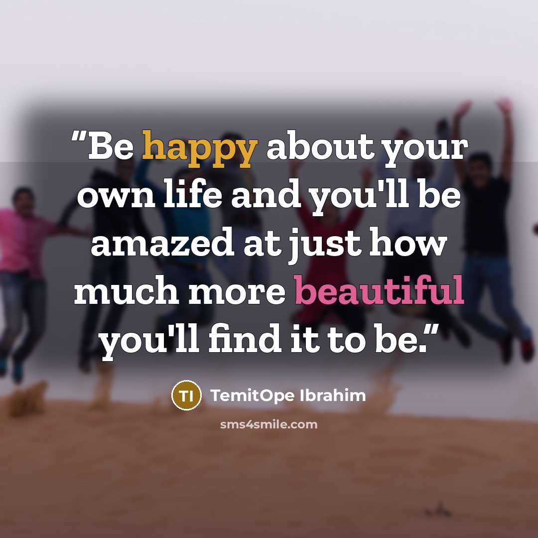 “Be happy about your own life and you'll be amazed at just how much more beautiful you'll find it to be.” quote by TemitOpe Ibrahim