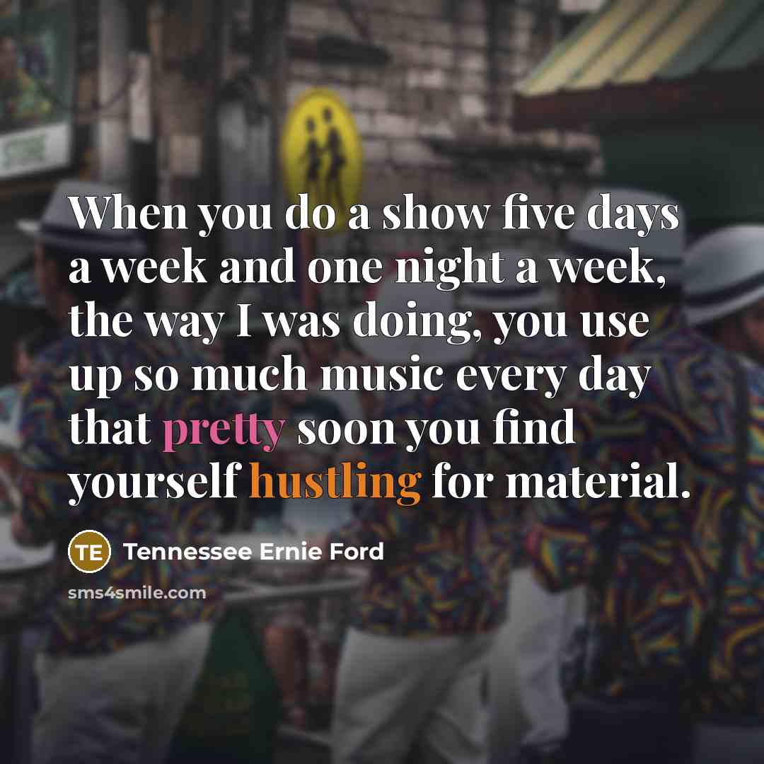 “When you do a show five days a week and one night a week, the way I was doing, you use up so much music every day that pretty soon you find yourself hustling for material.” quote by Tennessee Ernie Ford