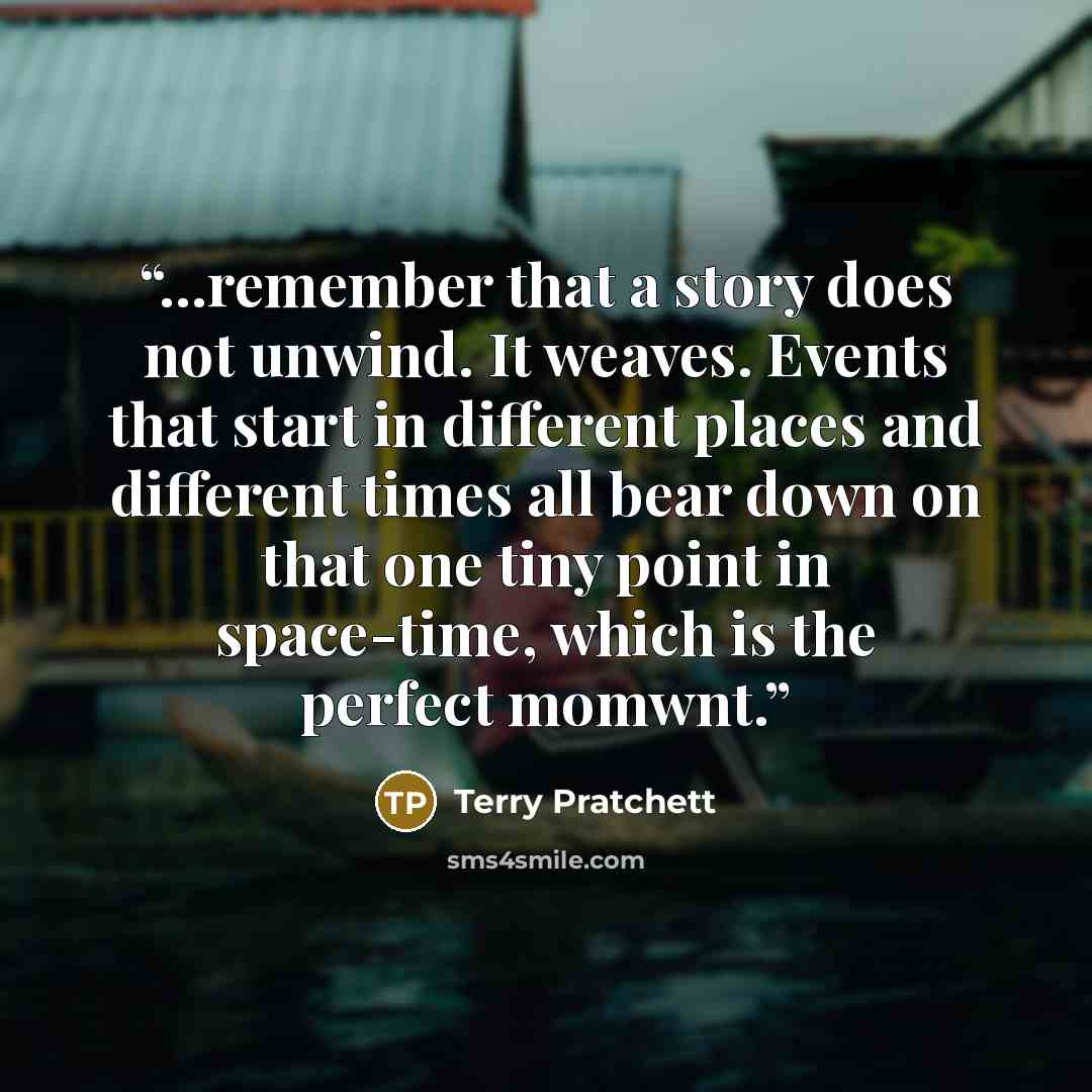 “...remember that a story does not unwind. It weaves. Events that start in different places and different times all bear down on that one tiny point in space-time, which is the perfect momwnt.” quote by Terry Pratchett