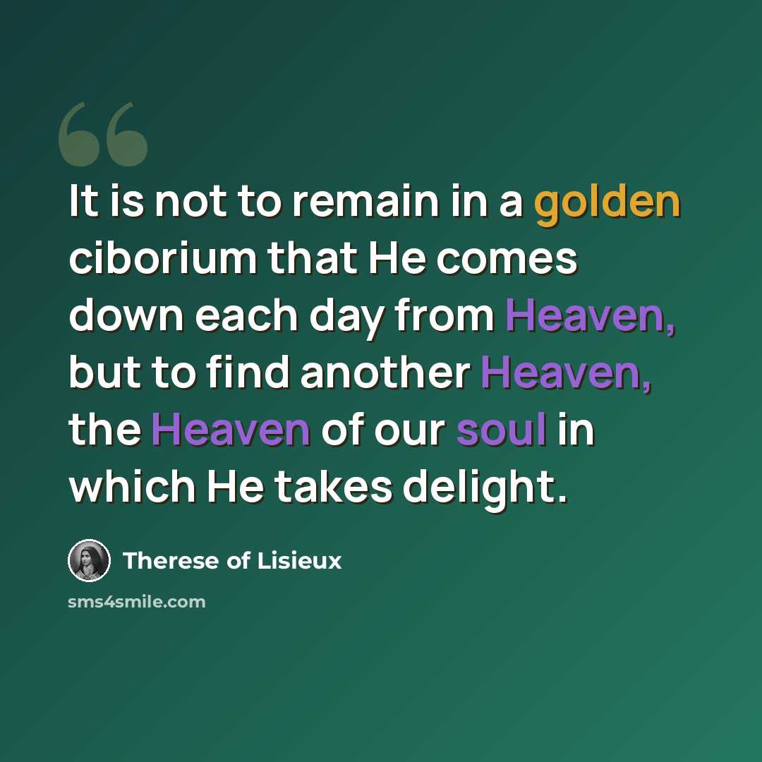 “It is not to remain in a golden ciborium that He comes down each day from Heaven, but to find another Heaven, the Heaven of our soul in which He takes delight.” quote by Therese of Lisieux
