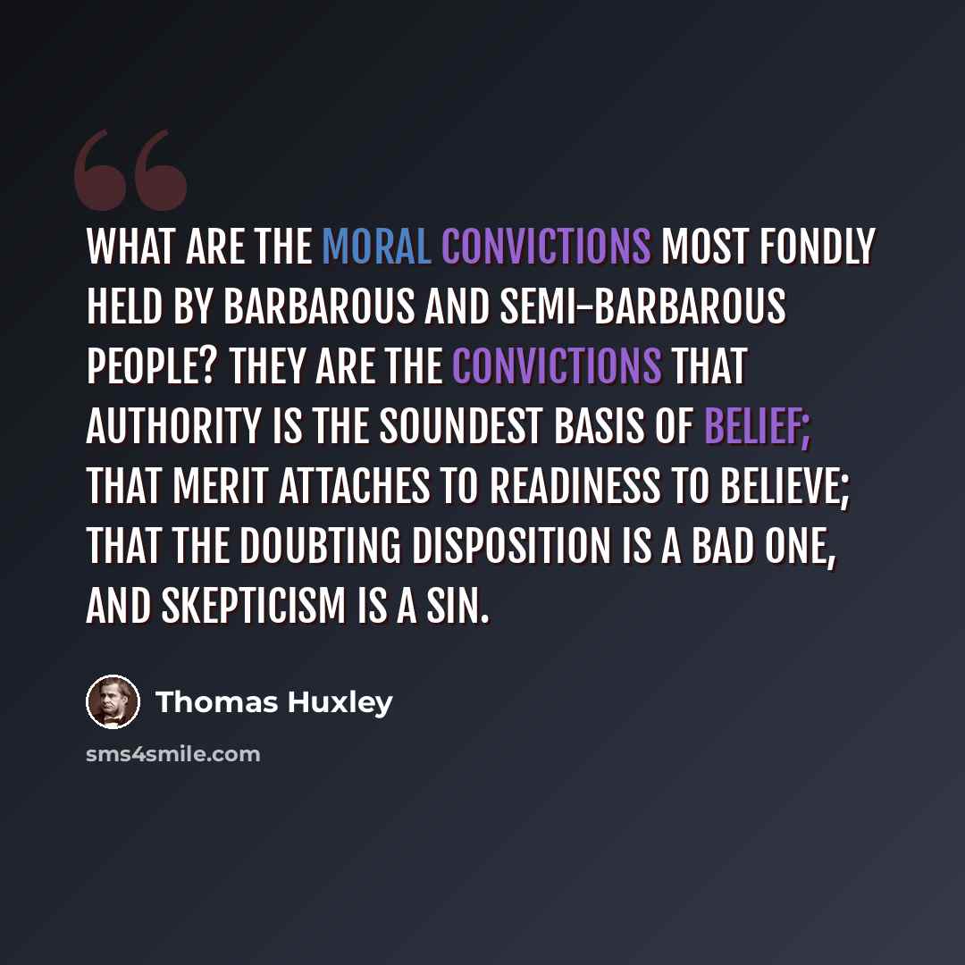 “What are the moral convictions most fondly held by barbarous and semi-barbarous people? They are the convictions that authority is the soundest basis of belief; that merit attaches to readiness to believe; that the doubting disposition is a bad one, and skepticism is a sin.” quote by Thomas Huxley