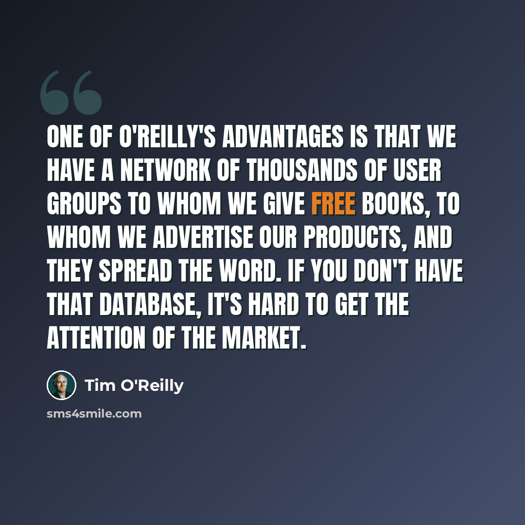 “One of O'Reilly's advantages is that we have a network of thousands of user groups to whom we give free books, to whom we advertise our products, and they spread the word. If you don't have that database, it's hard to get the attention of the market.” quote by Tim O'Reilly