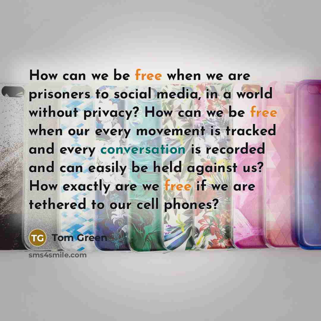 “How can we be free when we are prisoners to social media, in a world without privacy? How can we be free when our every movement is tracked and every conversation is recorded and can easily be held against us? How exactly are we free if we are tethered to our cell phones?” quote by Tom Green
