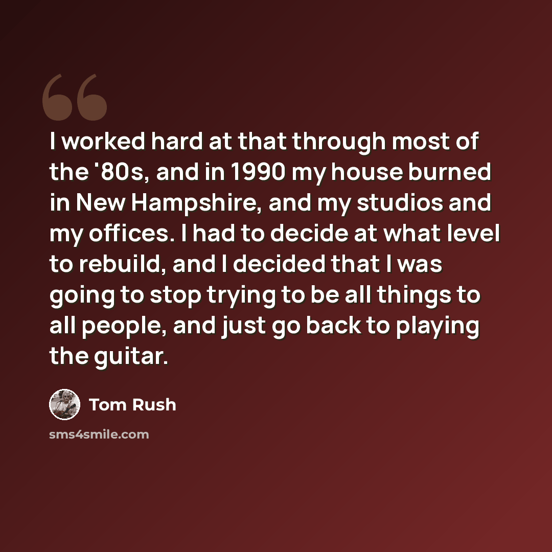 “I worked hard at that through most of the '80s, and in 1990 my house burned in New Hampshire, and my studios and my offices. I had to decide at what level to rebuild, and I decided that I was going to stop trying to be all things to all people, and just go back to playing the guitar.” quote by Tom Rush
