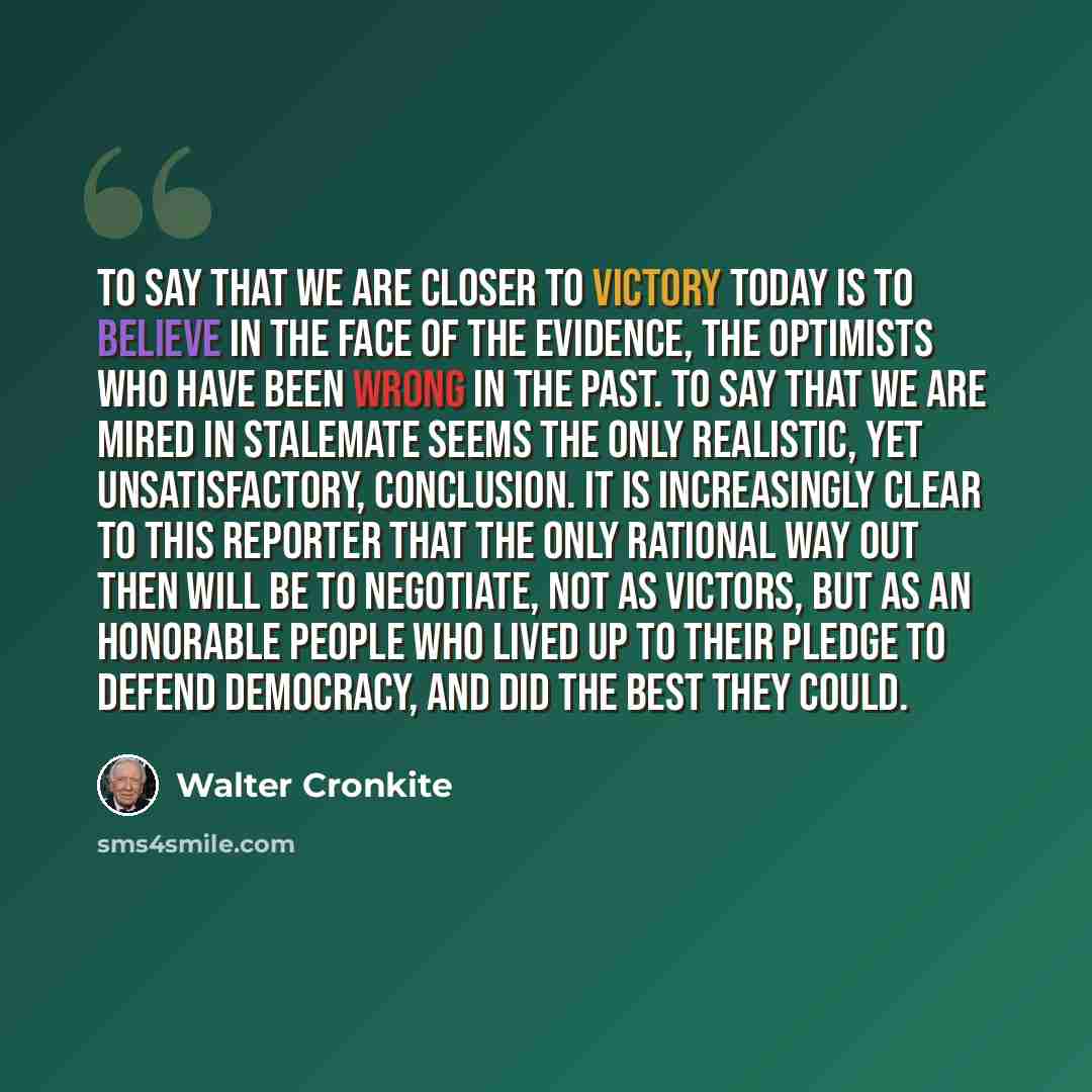 “To say that we are closer to victory today is to believe in the face of the evidence, the optimists who have been wrong in the past. To say that we are mired in stalemate seems the only realistic, yet unsatisfactory, conclusion. It is increasingly clear to this reporter that the only rational way…” quote by Walter Cronkite
