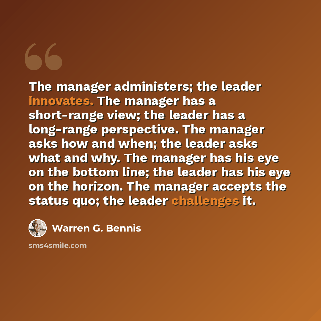 “The manager administers; the leader innovates. The manager has a short-range view; the leader has a long-range perspective. The manager asks how and when; the leader asks what and why. The manager has his eye on the bottom line; the leader has his eye on the horizon. The manager accepts the status…” quote by Warren G. Bennis