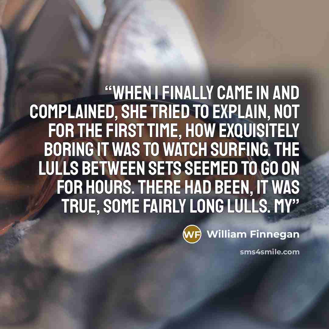 “When I finally came in and complained, she tried to explain, not for the first time, how exquisitely boring it was to watch surfing. The lulls between sets seemed to go on for hours. There had been, it was true, some fairly long lulls. My” quote by William Finnegan