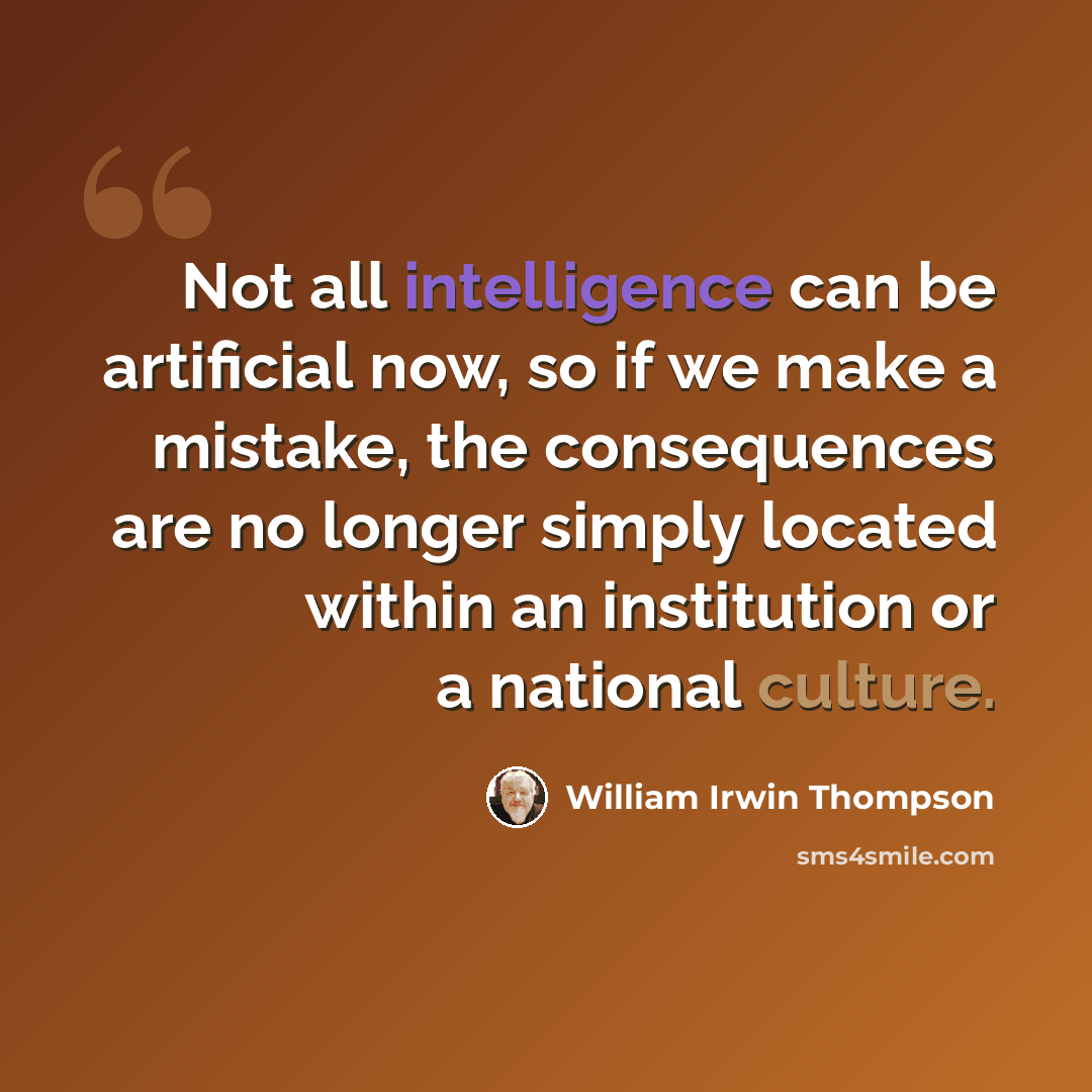 “Not all intelligence can be artificial now, so if we make a mistake, the consequences are no longer simply located within an institution or a national culture.” quote by William Irwin Thompson