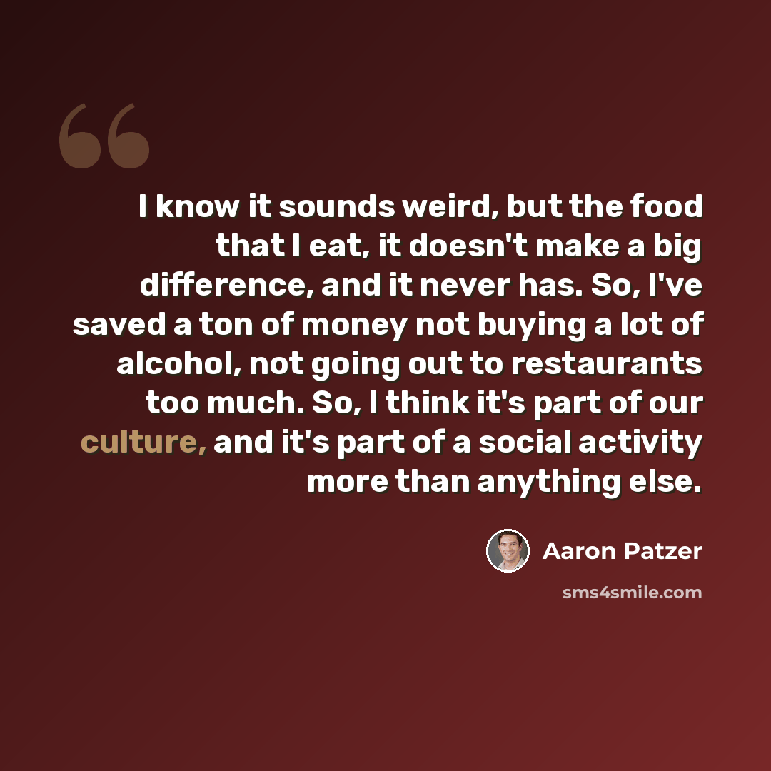 “I know it sounds weird, but the food that I eat, it doesn't make a big difference, and it never has. So, I've saved a ton of money not buying a lot of alcohol, not going out to restaurants too much. So, I think it's part of our culture, and it's part of a social activity more than anything else.” quote by Aaron Patzer