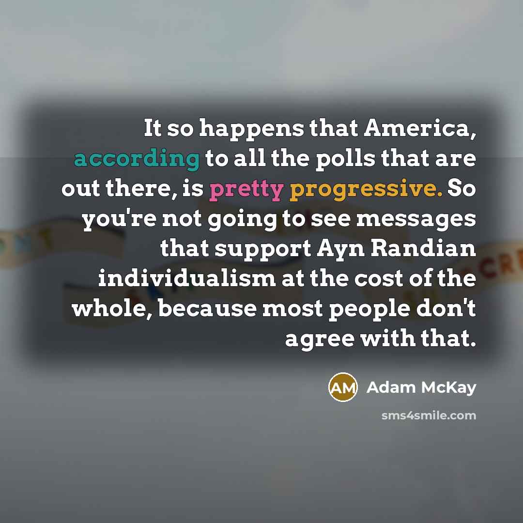 “It so happens that America, according to all the polls that are out there, is pretty progressive. So you're not going to see messages that support Ayn Randian individualism at the cost of the whole, because most people don't agree with that.” quote by Adam McKay