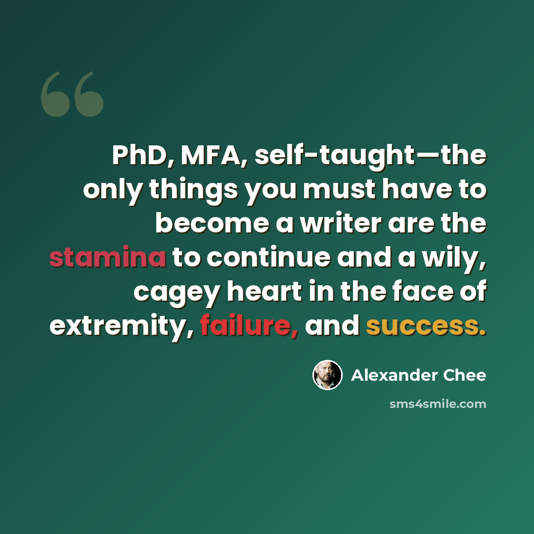 “PhD, MFA, self-taught—the only things you must have to become a writer are the stamina to continue and a wily, cagey heart in the face of extremity, failure, and success.” quote by Alexander Chee