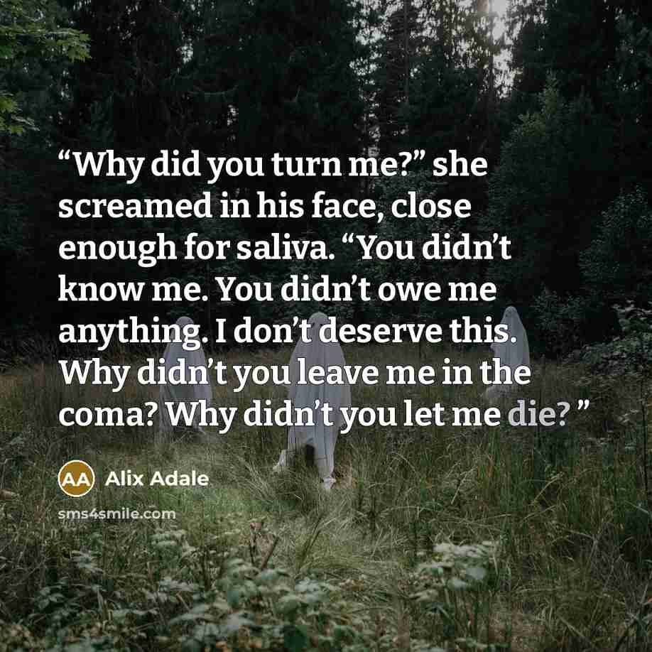 “Why did you turn me?” she screamed in his face, close enough for saliva. “You didn’t know me. You didn’t owe me anything. I don’t deserve this. Why didn’t you leave me in the coma? Why didn’t you let me die?” quote by Alix Adale