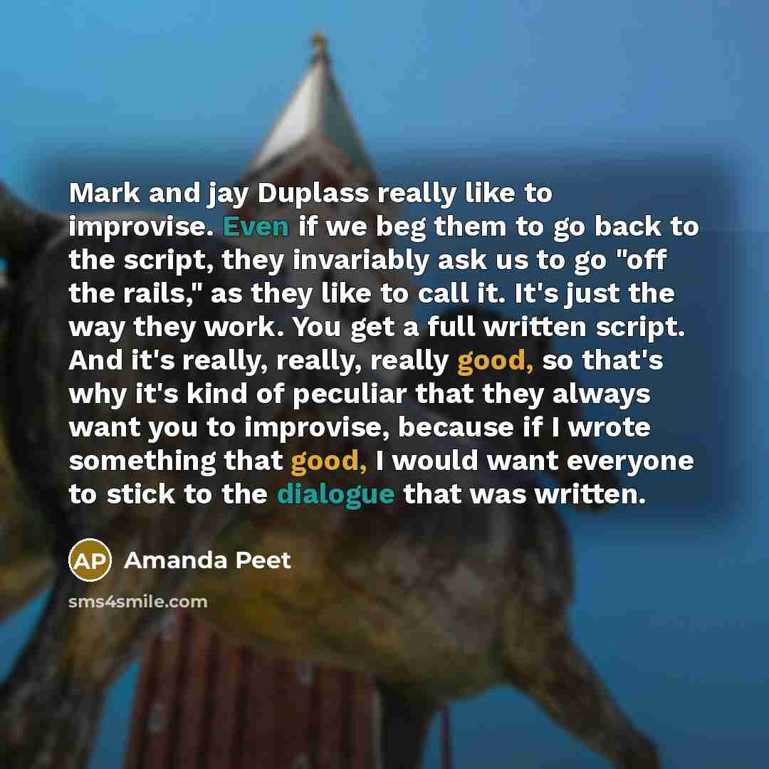 “Mark and jay Duplass really like to improvise. Even if we beg them to go back to the script, they invariably ask us to go "off the rails," as they like to call it. It's just the way they work. You get a full written script. And it's really, really, really good, so that's why it's kind of peculiar…” quote by Amanda Peet