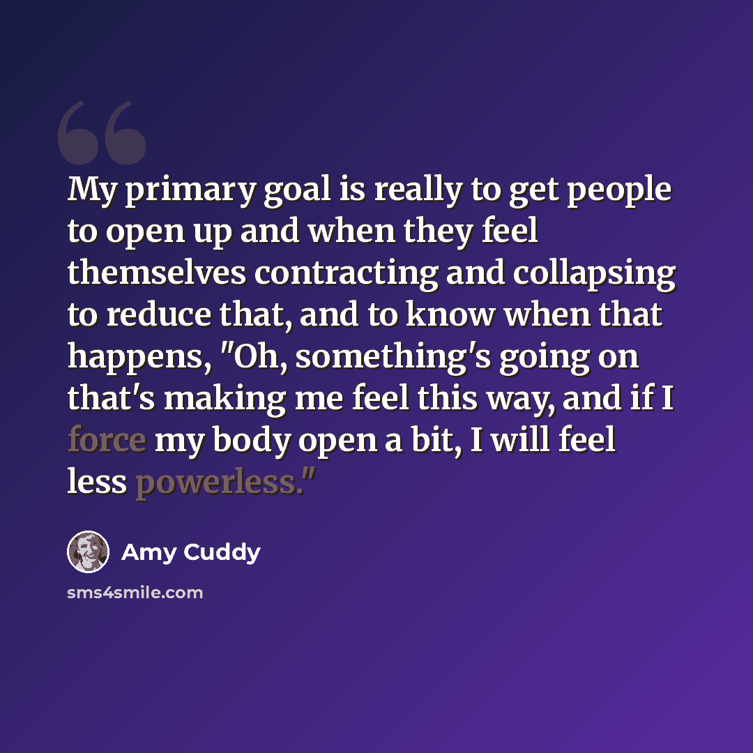“My primary goal is really to get people to open up and when they feel themselves contracting and collapsing to reduce that, and to know when that happens, "Oh, something's going on that's making me feel this way, and if I force my body open a bit, I will feel less powerless."” quote by Amy Cuddy