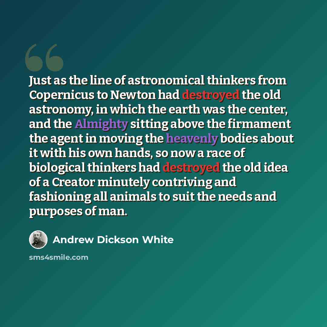 “Just as the line of astronomical thinkers from Copernicus to Newton had destroyed the old astronomy, in which the earth was the center, and the Almighty sitting above the firmament the agent in moving the heavenly bodies about it with his own hands, so now a race of biological thinkers had…” quote by Andrew Dickson White