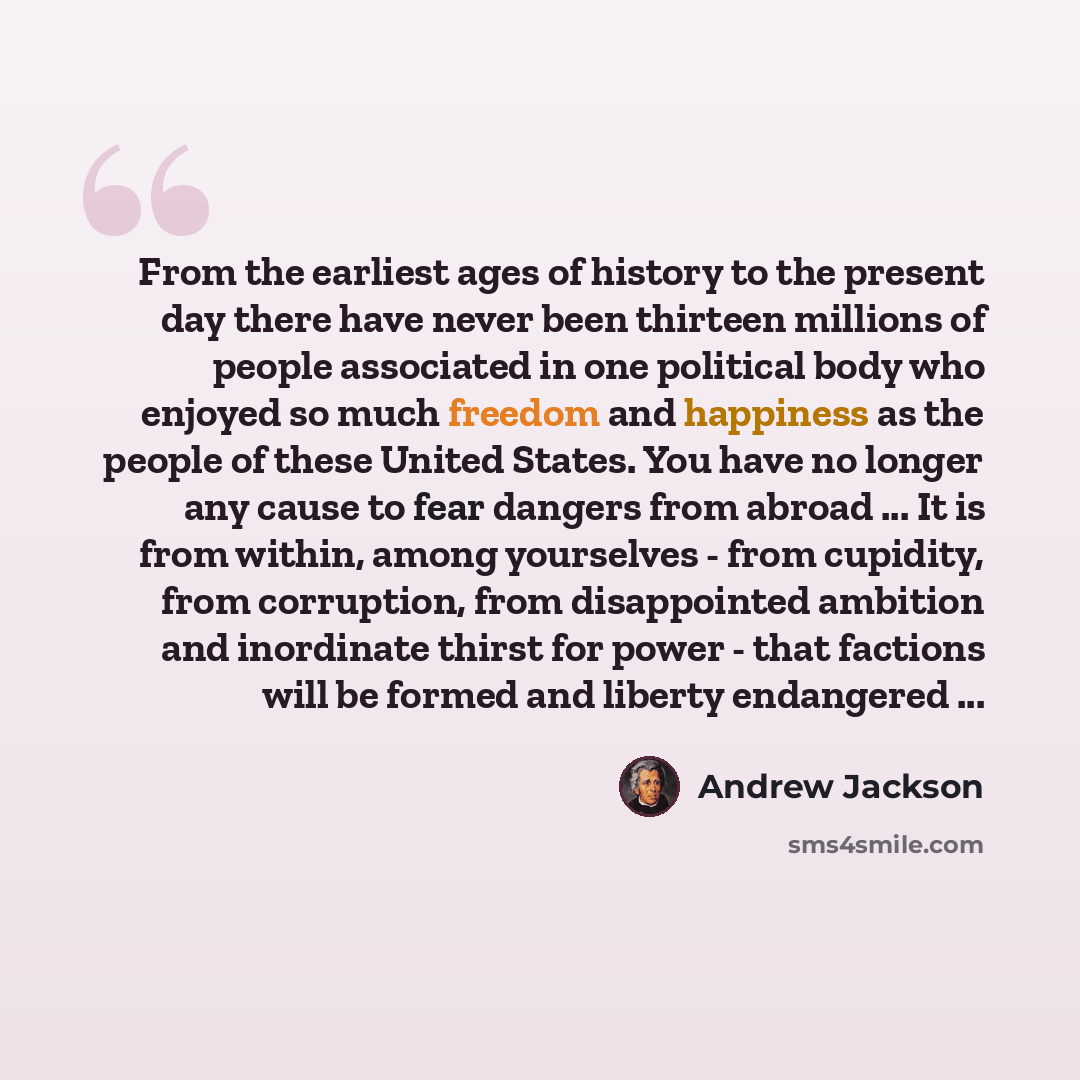 “From the earliest ages of history to the present day there have never been thirteen millions of people associated in one political body who enjoyed so much freedom and happiness as the people of these United States. You have no longer any cause to fear dangers from abroad ... It is from within…” quote by Andrew Jackson