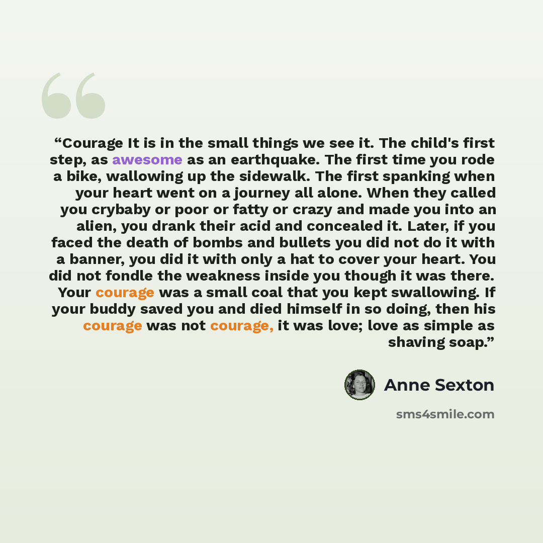 “Courage It is in the small things we see it. The child's first step, as awesome as an earthquake. The first time you rode a bike, wallowing up the sidewalk. The first spanking when your heart went on a journey all alone. When they called you crybaby or poor or fatty or crazy and made you into an…” quote by Anne Sexton