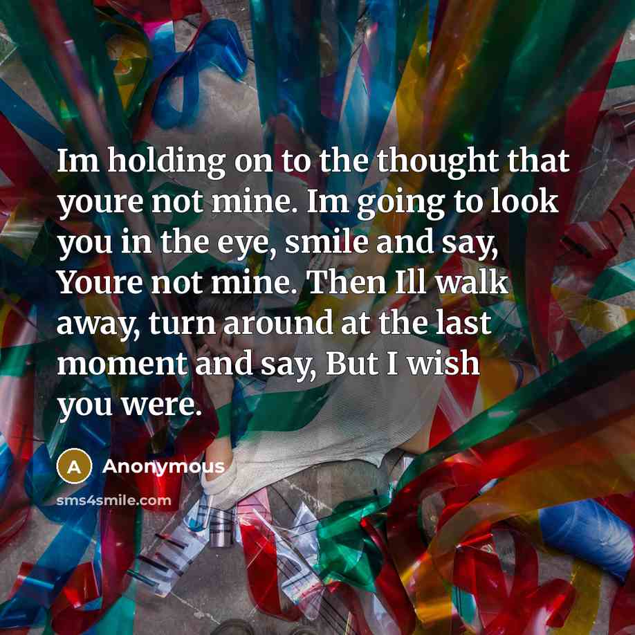 “Im holding on to the thought that youre not mine. Im going to look you in the eye, smile and say, Youre not mine. Then Ill walk away, turn around at the last moment and say, But I wish you were.” quote by Anonymous